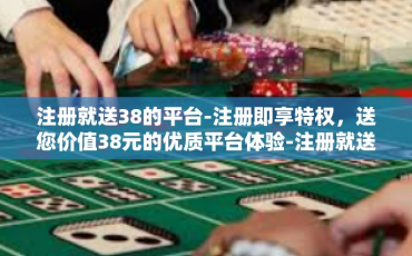 注册就送38的平台-注册即享特权，送您价值38元的优质平台体验-注册就送38的平台